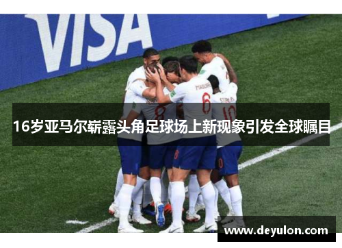 16岁亚马尔崭露头角足球场上新现象引发全球瞩目