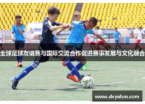 全球足球友谊赛与国际交流合作促进赛事发展与文化融合