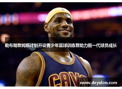 勒布朗詹姆斯计划开设青少年篮球训练营助力新一代球员成长