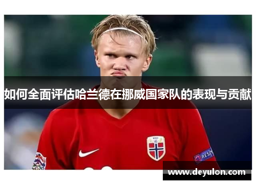 如何全面评估哈兰德在挪威国家队的表现与贡献 如何全面评估哈兰德在挪威国家队的表现与贡献
