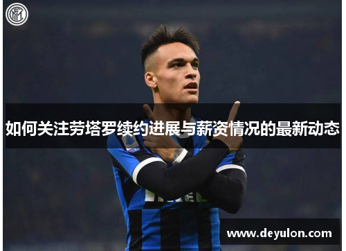 如何关注劳塔罗续约进展与薪资情况的最新动态 如何关注劳塔罗续约进展与薪资情况的最新动态