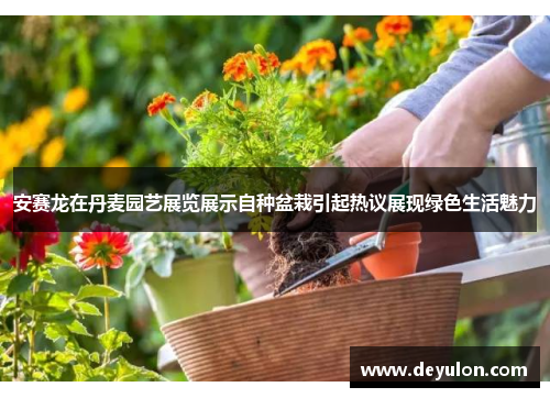 安赛龙在丹麦园艺展览展示自种盆栽引起热议展现绿色生活魅力 安赛龙在丹麦园艺展览展示自种盆栽引起热议展现绿色生活魅力