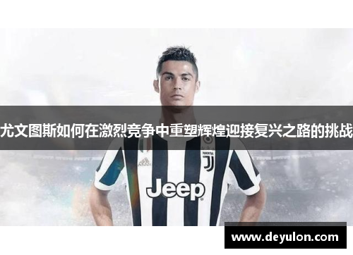 尤文图斯如何在激烈竞争中重塑辉煌迎接复兴之路的挑战 尤文图斯如何在激烈竞争中重塑辉煌迎接复兴之路的挑战