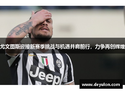 尤文图斯迎接新赛季挑战与机遇并肩前行，力争再创辉煌