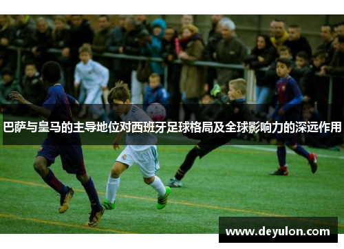 巴萨与皇马的主导地位对西班牙足球格局及全球影响力的深远作用
