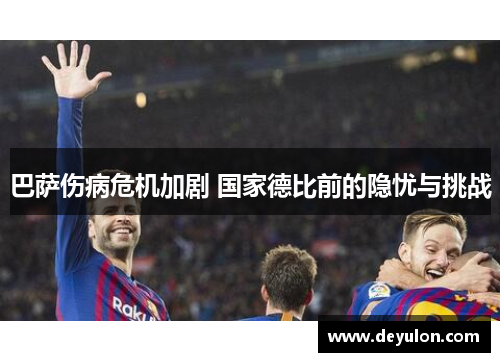 巴萨伤病危机加剧 国家德比前的隐忧与挑战 巴萨伤病危机加剧 国家德比前的隐忧与挑战